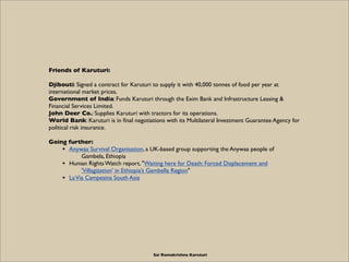 Friends of Karuturi:

Djibouti: Signed a contract for Karuturi to supply it with 40,000 tonnes of food per year at
international market prices.
Government of India: Funds Karuturi through the Exim Bank and Infrastructure Leasing &
Financial Services Limited.
John Deer Co.: Supplies Karuturi with tractors for its operations.
World Bank: Karuturi is in ﬁnal negotiations with its Multilateral Investment Guarantee Agency for
political risk insurance.

Going further:
    • Anywaa Survival Organisation, a UK-based group supporting the Anywaa people of
           Gambela, Ethiopia
    • Human Rights Watch report, "Waiting here for Death: Forced Displacement and
           'Villagization' in Ethiopia’s Gambella Region"
    • La Via Campesina South Asia




                                        Sai Ramakrishna Karuturi
 