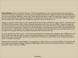 Calvin Burgess moved to the US from Canada in 1976 and immediately got into the construction business. He soon built up a
small empire, involved in everything from real estate to prisons, Mexican sock factories to pig farms. But in his late 50s Burgess felt it
was time to do something "signiﬁcant" instead of just "living a good life and dying a rich guy". So, inspired by the stories of a woman at
his church who had spent time in Kenya, he decided that he would go there too and see how he could make a difference. "God has
plans for people's lives," says Burgess, "and I thought that maybe this was part of His plan for me."

Burgess set up shop in western Kenya, in a place called the Yala Swamp. His idea: to build Africa's largest rice farm – Dominion Farms –
on 7,000 ha of land he acquired under a 25-year renewable lease agreement. But there was one problem. Thousands of people live,
farm and raise livestock on the same land and depend on the same water source. Dominion Farms occupies 40% of the Yala Swamp,
but the dam that the company built to irrigate its rice ﬁelds has ﬂooded a much larger area and made it practically impossible for the
local communities to raise livestock. Local residents also say that Burgess's project destroyed their access to potable water, and that
the regular aerial spraying of fertilisers and agrochemicals makes them and their animals sick.

For all this, they have seen little in return – a few hundred poorly paid jobs, and compensation packages of about US$60 per home for
those who left. No wonder the locals are upset and demanding that Burgess and his company pack up and leave. In August 2011,
Burgess ﬁled a report with the police claiming that protestors had made threats on his life. "When you try to help these people all
they do is complain," says Burgess.

Undaunted by the opposition in Kenya, Burgess is now expanding into Nigeria, where he has acquired 30,000 ha in Taraba State, with
the backing of former President Olusegun Obasanjo. In 2009, Burgess also announced that he had found investors to replicate his
Kenyan farm model in Liberia on 17,000 ha.




                                                            Calvin Burgess
 