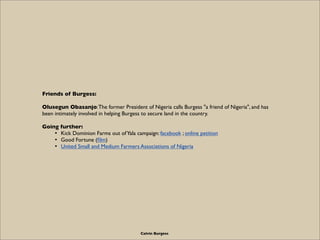 Friends of Burgess:

Olusegun Obasanjo: The former President of Nigeria calls Burgess "a friend of Nigeria", and has
been intimately involved in helping Burgess to secure land in the country.

Going further:
    • Kick Dominion Farms out of Yala campaign: facebook ; online petition
    • Good Fortune (ﬁlm)
    • United Small and Medium Farmers Associations of Nigeria




                                         Calvin Burgess
 