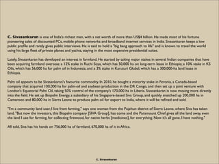 C. Sivasankaran is one of India's richest men, with a net worth of more than US$4 billion. He made most of his fortune
pioneering sales of discounted PCs, mobile phone networks and broadband internet services in India. Sivasankaran keeps a low
public proﬁle and rarely gives public interviews. He is said to hold a "big bang approach to life" and is known to travel the world
using his large ﬂeet of private planes and yachts, staying in the most expensive presidential suites.

Lately, Sivasankaran has developed an interest in farmland. He started by taking major stakes in several Indian companies that have
been acquiring farmland overseas: a 12% stake in Ruchi Soya, which has 50,000 ha on long-term lease in Ethiopia; a 10% stake in KS
Oils, which has 56,000 ha for palm oil in Indonesia; and a 3% stake in Karuturi Global, which has a 300,000-ha land lease in
Ethiopia.

Palm oil appears to be Sivasankaran's favourite commodity. In 2010, he bought a minority stake in Feronia, a Canada-based
company that acquired 100,000 ha for palm-oil and soybean production in the DR Congo, and then set up a joint venture with
London's Equatorial Palm Oil, taking 50% control of the company's 170,000 ha in Liberia. Sivasankaran is now moving more directly
into the ﬁeld. He set up Biopalm Energy, a subsidiary of his Singapore-based Siva Group, and quickly snatched up 200,000 ha in
Cameroon and 80,000 ha in Sierra Leone to produce palm oil for export to India, where it will be reﬁned and sold.

"I’m a community land user, I live from farming," says one woman from the Pujehun district of Sierra Leone, where Siva has taken
land. "But now the investors, this Biopalm company [SIVA Group], has come and the Paramount Chief gives all the land away, even
the land I use for farming, for collecting ﬁrewood, for native herbs [medicines], for everything. Now it’s all gone. I have nothing."

All told, Siva has his hands on 756,000 ha of farmland, 670,000 ha of it in Africa.




                                                           C. Sivasankaran
 