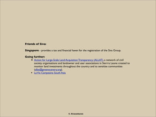 Friends of Siva:

Singapore - provides a tax and ﬁnancial haven for the registration of the Siva Group.

Going further:
    • Action for Large-Scale Land Acquisition Transparency (ALLAT), a network of civil
      society organisations and landowner and user associations in Sierrra Leone created to
      monitor land investments throughout the country and to sensitise communities
      (allat@greenscenery.org).
    • La Via Campesina South Asia




                                      C. Sivasankaran
 