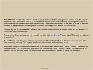 Neil Crowder, who describes himself as "a well-educated US citizen who four years ago would not have been able to locate
Zambia on a map", left Goldman Sachs to co-found Chayton Capital, a private equity fund which is spending US$300 million in
agribusiness ventures in six African countries. The test case is Zambia, where it acquired a 14-year lease on 20,000 ha in Mkushi.
It intends to aggregate its lands into a single operation, called "Chobe Agrivision", within a 50-kilometre radius.

Crowder says that his company's legacy will be to "teach Africans the latest farming techniques", before they exit with an "18%
cash on cash" return on investment.

"I don't want to defend land grabs and we're certainly not doing that," says Crowder. "My view is that Africa needs to modernise
its agriculture."

But local farmers say that they have yet to see any beneﬁt from Chayton Capital's farm or the other commercial farms in the
area. "So far they don't help," says Brighton Marcokatebe, a farmer from the nearby village of Asa.

If discontent among local farmers should one day boil up into demands for the land under Chayton's control, Crowder has got
his bases covered. "The World Bank has underwritten our assets for political risk," explains Crowder. "We pay a premium for
insurance and they guarantee against expropriation. Our political risk insurance protects us against civil disturbance."




                                                        Neil Crowder
 