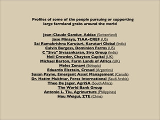 Proﬁles of some of the people pursuing or supporting
     large farmland grabs around the world

      Jean-Claude Gandur, Addax (Switzerland)
           Jose Minaya, TIAA-CREF (US)
 Sai Ramakrishna Karuturi, Karuturi Global (India)
       Calvin Burgess, Dominion Farms (US)
      C "Siva" Sivasankaran, Siva Group (India)
        Neil Crowder, Chayton Capital (UK)
     Michael Barton, Farm Lands of Africa (UK)
               Meles Zenawi (Ethiopia)
        Eduardo Elsztain, Cresud (Argentina)
Susan Payne, Emergent Asset Management (Canada)
Dr. Hatim Mukhtar, Foras International (Saudi Arabia)
         Theo De Jager, AgriSA (South Africa)
              The World Bank Group
       Antonio L. Tiu, Agrinurture (Philippines)
              Hou Weigui, ZTE (China)
 