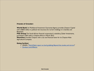 Friends of Crowder:

World Bank: Its Multilateral Investment Guarantee Agency provides Chayton Capital
with US$50 million in political risk insurance for its farm holdings in in Zambia and
Botswana.
PSG Group: The South African ﬁnancial corporation's subsidiary, Zeder Investments,
purchased a 96% stake in Chayton Africa in March 2012.
Mauritius: Provides Chayton with a tax and ﬁnancial haven for its Chayton Atlas
Agricultural Company.

Going further:
    • GRAIN, "World Bank report on land grabbing: Beyond the smoke and mirrors"
    • Zambian Land Alliance




                                   Neil Crowder
 