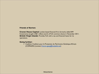 Friends of Barton:

Craven House Capital: London-based ﬁnancial ﬁrm, formerly called AIM
Investments, bought US$1 million-worth of FLA common shares in November 2011.
British Virgin Islands: Provides FLA with a tax and ﬁnancial haven for its
operations.

Going further:
    • Coalition Coalition pour la Protection du Patrimoine Génétique Africain
      (COPAGEN) (contact: francis.ngang@inadesfo.net)




                                Michael Barton
 