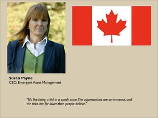 Susan Payne
CEO, Emergent Asset Management



          "It's like being a kid in a candy store. The opportunities are so immense, and
          the risks are far lower than people believe."
 