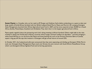 Susan Payne is a Canadian who cut her teeth at JP Morgan and Goldman Sachs before embarking on a quest to take over
large swaths of fertile African farmland with her British husband David Murrin. Payne and Murrin's UK company, Emergent
Asset Management, launched their African Agricultural Land Fund in 2007, and has since acquired at least 30,000 ha in South
Africa, Zambia, Mozambique, Swaziland and Zimbabwe. They claim that it is the largest agricultural fund in Africa.

Payne speaks regularly about the pioneering work she's doing investing in African farmland. Others might balk at the risks
involved in taking over fertile land in African countries where hunger and land conﬂicts are abundant – and then bringing in
white South Africans to run the farms. But Payne and those backing her, such as the Toronto Dominion Bank of Canada,
expect a big pay-off. She says that investors in Emergent will get annual returns of around 25%.

In October 2011, the husband-and-wife team announced that they were separating and dividing up Emergent. While Murrin
took over Emergent Asset Management, Payne took over Emvest, the joint venture with South Africa's RusselStone Group,
which runs Emergent's African Agriland Fund and its farming operations.




                                                      Susan Payne
 
