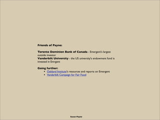 Friends of Payne:

Toronto Dominion Bank of Canada - Emergent's largest
outside investor
Vanderbilt University - the US university's endowment fund is
invested in Emrgent

Going further:
    • Oakland Institute's resources and reports on Emergent
    • Vanderbilt Campaign for Fair Food




                          Susan Payne
 