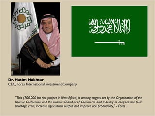 Dr. Hatim Mukhtar
CEO, Foras International Investment Company


    "This (700,000 ha rice project in West Africa) is among targets set by the Organisation of the
    Islamic Conference and the Islamic Chamber of Commerce and Industry to confront the food
    shortage crisis, increase agricultural output and improve rice productivity," - Foras
 