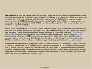 Hatim Mukhtar could one day be presiding over the world's largest rice farm. His company, Foras International, is in the
midst of implementing a plan to produce 7 million tonnes of rice on 700,000 ha of irrigated land in Africa. Foras started with
a 2,000-ha pilot rice farm in Mauritania in 2008, then took a lease on 5,000 ha in Mali’s Ofﬁce du Niger, and signed an
interim agreement for 5,000 ha in Senegal, in the Senegal river valley. The pilot studies in Mali are now complete, and Foras
is seeking to scale up its operations to 50,000–100,000 ha. In all three of these countries there have already been tense
conﬂicts over large-scale land grabs.

Foras is still far from its target of 700,000 ha, but Mukhtar has recently signed a ﬂurry of deals that puts the company quite
high in the ranks of global farm landlords. Since January 2010, Foras has taken 126,000 ha in Sudan's Sennar State, along the
Blue Nile, signed a memorandum of understanding with the government of Katsina State, Nigeria, for a US$100-million
agricultural project that will begin with a pilot farm on 1,000 ha, and started negotiations with the government of the
Russian Republic of Tatarstan for 10,000 ha. It is also moving ahead with a US$22 million project to build a massive,
vertically integrated poultry farm near Dakar, Senegal, that will produce 4.8 million birds per year. Two companies that
Mukhtar met at a business forum in Sarajevo have been brought in to develop its African poultry and cattle projects.

Behind Mukhtar stand some of the most powerful families and institutions of the Gulf States. Foras is a private company, but
it operates as the investment arm of the Organisation of the Islamic Conference (OIC), an intergovernmental organisation
with 57 member states that calls itself "the collective voice of the Muslim world". Its main shareholders and founders are
the Islamic Development Bank and several conglomerates from the Gulf region, including Sheikh Saleh Kamel and his Dallah
Al Barakah Group, the Saudi Bin Laden Group, the National Investment Company of Kuwait and Nasser Kharaﬁ, the world's
48th-richest person and owner of the Americana Group.




                                                       Hatim Mukhtar
 