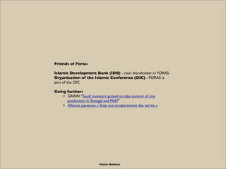 Friends of Foras:

Islamic Development Bank (IDB) - main shareholder in FORAS
Organization of the Islamic Conference (OIC) - FORAS is
part of the OIC

Going further:
    • GRAIN: "Saudi investors poised to take control of rice
      production in Senegal and Mali?"
    • Alliance paysanne « Stop aux accaparement des terres »




                          Hatim Mukhtar
 