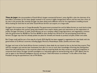Theo de Jager, the vice-president of South Africa's largest commercial farmers’ union, AgriSA, is also the chairman of its
land affairs committee. So he's been deeply involved in his country's highly charged land reform, and has even lost a farm of
his own in the process. But recently, De Jager has been doing some different work for his organisation: travelling around
Africa looking for land that he and other South African farmers can acquire, on a large scale.

De Jager's ﬁrst success was in Congo-Brazzaville. The government promised him and his fellow farmers as much land as they
might want throughout the country, along with freedom from import duties, taxes and restrictions on the repatriation of
proﬁts. De Jager and about 15 other South Africans set up a company called Congo Agriculture, and negotiated a contract
with the government for 80,000 ha. The ﬁrst 48,000 ha were divided into 30 farms for the participating South African
farmers. De Jager says that he's already picked out plots for himself, and intends to produce oil palm, timber and cattle.

But Congo could well be just a ﬁrst step. As of early 2010, AgriSA has been engaged in negotiations for land deals with the
governments of 22 African countries, including Egypt, Morocco, Mozambique, Sudan, Zambia, and even Libya.

De Jager and most of the South African farmers involved in these deals do not intend to live on the land they acquire. They
will hire managers and oversee their businesses from afar. It is not so much their knowledge of farming that distinguishes
them from the small farmers in the countries where they are acquiring lands, but their access to capital and integration in
corporate food chains. De Jager himself moonlights as a real-estate agent; he started farming only in 1997. Before that he
was an agent in the National Intelligence Service, serving as "chief information co-ordinator" in the ofﬁce of the State
President during the apartheid-era rule of P.W. Botha.




                                                      Theo de Jager
 