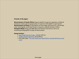 Friends of De Jager:

Government of South Africa: Supports AgriSA through the negotiation of bilateral
investment treaties with the governments of countries where AgiSA is acquiring land.
Government of China: In 2010 AgriSa and China began discussions for a partnership
under which AgriSA would help Chinese companies to identify farmland in Africa.
Standard Bank: Along with ABSA Bank and Standard Chartered, is said to be
considering funding AgriSA's foreign farmland projects.

Going further:
    • Ligue Panafricaine du Congo - UMOJA (LPC-U)
    • Landless Peoples Movement (South Africa)
    • Ruth Hall's paper "The next Great Trek? South African commercial farmers move
      north"




                                  Theo de Jager
 