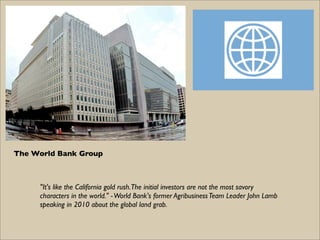 The World Bank Group



     "It's like the California gold rush. The initial investors are not the most savory
     characters in the world." - World Bank's former Agribusiness Team Leader John Lamb
     speaking in 2010 about the global land grab.
 