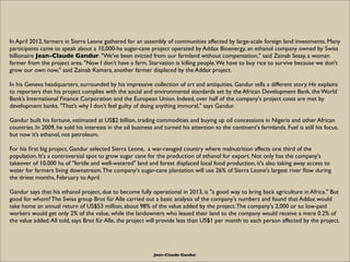 In April 2012, farmers in Sierra Leone gathered for an assembly of communities affected by large-scale foreign land investments. Many
participants came to speak about a 10,000-ha sugar-cane project operated by Addax Bioenergy, an ethanol company owned by Swiss
billionaire Jean-Claude Gandur. "We’ve been evicted from our farmland without compensation," said Zainab Sesay, a woman
farmer from the project area. "Now I don’t have a farm. Starvation is killing people. We have to buy rice to survive because we don't
grow our own now," said Zainab Kamara, another farmer displaced by the Addax project.

In his Geneva headquarters, surrounded by his impressive collection of art and antiquities, Gandur tells a different story. He explains
to reporters that his project complies with the social and environmental standards set by the African Development Bank, the World
Bank’s International Finance Corporation and the European Union. Indeed, over half of the company's project costs are met by
development banks. "That’s why I don’t feel guilty of doing anything immoral," says Gandur.

Gandur built his fortune, estimated at US$2 billion, trading commodities and buying up oil concessions in Nigeria and other African
countries. In 2009, he sold his interests in the oil business and turned his attention to the continent's farmlands. Fuel is still his focus,
but now it’s ethanol, not petroleum.

For his ﬁrst big project, Gandur selected Sierra Leone, a war-ravaged country where malnutrition affects one third of the
population. It's a controversial spot to grow sugar cane for the production of ethanol for export. Not only has the company's
takeover of 10,000 ha of "fertile and well-watered" land and forest displaced local food production, it's also taking away access to
water for farmers living downstream. The company's sugar-cane plantation will use 26% of Sierra Leone's largest river ﬂow during
the driest months, February to April.

Gandur says that his ethanol project, due to become fully operational in 2013, is "a good way to bring back agriculture in Africa." But
good for whom? The Swiss group Brot für Alle carried out a basic analysis of the company's numbers and found that Addax would
take home an annual return of US$53 million, about 98% of the value added by the project. The company's 2,000 or so low-paid
workers would get only 2% of the value, while the landowners who leased their land to the company would receive a mere 0.2% of
the value added. All told, says Brot für Alle, the project will provide less than US$1 per month to each person affected by the project.




                                                             Jean-Claude Gandur
 