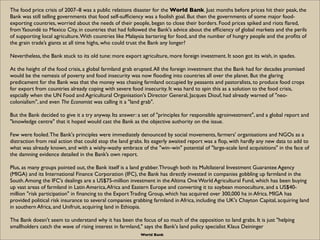 The food price crisis of 2007–8 was a public relations disaster for the World Bank. Just months before prices hit their peak, the
Bank was still telling governments that food self-sufﬁciency was a foolish goal. But then the governments of some major food-
exporting countries, worried about the needs of their people, began to close their borders. Food prices spiked and riots ﬂared,
from Yaoundé to Mexico City, in countries that had followed the Bank's advice about the efﬁciency of global markets and the perils
of supporting local agriculture. With countries like Malaysia bartering for food, and the number of hungry people and the proﬁts of
the grain trade’s giants at all time highs, who could trust the Bank any longer?

Nevertheless, the Bank stuck to its old tune: more export agriculture, more foreign investment. It soon got its wish, in spades.

At the height of the food crisis, a global farmland grab erupted. All the foreign investment that the Bank had for decades promised
would be the nemesis of poverty and food insecurity was now ﬂooding into countries all over the planet. But the glaring
predicament for the Bank was that the money was chasing farmland occupied by peasants and pastoralists, to produce food crops
for export from countries already coping with severe food insecurity. It was hard to spin this as a solution to the food crisis,
espcially when the UN Food and Agricultural Organisation's Director General, Jacques Diouf, had already warned of "neo-
colonialism", and even The Economist was calling it a "land grab".

But the Bank decided to give it a try anyway. Its answer: a set of "principles for responsible agroinvestment", and a global report and
"knowledge centre" that it hoped would cast the Bank as the objective authority on the issue.

Few were fooled. The Bank's principles were immediately denounced by social movements, farmers' organisations and NGOs as a
distraction from real action that could stop the land grabs. Its eagerly awaited report was a ﬂop, with hardly any new data to add to
what was already known, and with a wishy-washy embrace of the "win–win" potential of "large-scale land acquisitions" in the face of
the damning evidence detailed in the Bank’s own report.

Plus, as many groups pointed out, the Bank itself is a land grabber. Through both its Multilateral Investment Guarantee Agency
(MIGA) and its International Finance Corporation (IFC), the Bank has directly invested in companies gobbling up farmland in the
South. Among the IFC's dealings are a US$75-million investment in the Altima One World Agricultural Fund, which has been buying
up vast areas of farmland in Latin America, Africa and Eastern Europe and converting it to soybean monoculture, and a US$40-
million "risk participation" in ﬁnancing to the Export Trading Group, which has acquired over 300,000 ha in Africa. MIGA has
provided political risk insurance to several companies grabbing farmland in Africa, including the UK's Chayton Capital, acquiring land
in southern Africa, and Unifruit, acquiring land in Ethiopia.

The Bank doesn't seem to understand why it has been the focus of so much of the opposition to land grabs. It is just "helping
smallholders catch the wave of rising interest in farmland," says the Bank's land policy specialist Klaus Deininger
                                                          World Bank
 