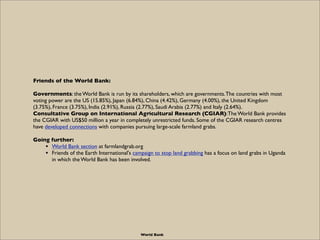 Friends of the World Bank:

Governments: the World Bank is run by its shareholders, which are governments. The countries with most
voting power are the US (15.85%), Japan (6.84%), China (4.42%), Germany (4.00%), the United Kingdom
(3.75%), France (3.75%), India (2.91%), Russia (2.77%), Saudi Arabia (2.77%) and Italy (2.64%).
Consultative Group on International Agricultural Research (CGIAR): The World Bank provides
the CGIAR with US$50 million a year in completely unrestricted funds. Some of the CGIAR research centres
have developed connections with companies pursuing large-scale farmland grabs.

Going further:
    • World Bank section at farmlandgrab.org
    • Friends of the Earth International's campaign to stop land grabbing has a focus on land grabs in Uganda
      in which the World Bank has been involved.




                                              World Bank
 