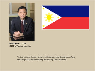 Antonio L. Tiu
CEO of Agrinurture Inc



       "Improve the agriculture sector in Mindanao, make the farmers there
       become productive and nobody will take up arms anymore."
 