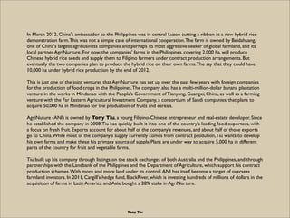 In March 2012, China's ambassador to the Philippines was in central Luzon cutting a ribbon at a new hybrid rice
demonstration farm. This was not a simple case of international cooperation. The farm is owned by Beidahuang,
one of China's largest agribusiness companies and perhaps its most aggressive seeker of global farmland, and its
local partner AgriNurture. For now, the companies' farms in the Philippines, covering 2,000 ha, will produce
Chinese hybrid rice seeds and supply them to Filipino farmers under contract production arrangements. But
eventually the two companies plan to produce the hybrid rice on their own farms. The say that they could have
10,000 ha under hybrid rice production by the end of 2012.

This is just one of the joint ventures that AgriNurture has set up over the past few years with foreign companies
for the production of food crops in the Philippines. The company also has a multi-million-dollar banana plantation
venture in the works in Mindanao with the People’s Government of Tianyang, Guangxi, China, as well as a farming
venture with the Far Eastern Agricultural Investment Company, a consortium of Saudi companies, that plans to
acquire 50,000 ha in Mindanao for the production of fruits and cereals.

AgriNuture (ANI) is owned by Tony Tiu, a young Filipino-Chinese entrepreneur and real-estate developer. Since
he established the company in 2008, Tiu has quickly built it into one of the country's leading food exporters, with
a focus on fresh fruit. Exports account for about half of the company's revenues, and about half of those exports
go to China. While most of the company's supply currently comes from contract prodution, Tiu wants to develop
his own farms and make these his primary source of supply. Plans are under way to acquire 5,000 ha in different
parts of the country for fruit and vegetable farms.

Tiu built up his company through listings on the stock exchanges of both Australia and the Philippines, and through
partnerships with the Landbank of the Philippines and the Department of Agriculture, which support his contract
production schemes. With more and more land under its control, ANI has itself become a target of overseas
farmland investors. In 2011, Cargill's hedge fund, BlackRiver, which is investing hundreds of millions of dollars in the
acquisition of farms in Latin America and Asia, bought a 28% stake in AgriNurture.




                                                   Tony Tiu
 