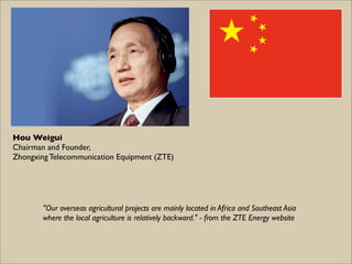 Hou Weigui
Chairman and Founder,
Zhongxing Telecommunication Equipment (ZTE)




        "Our overseas agricultural projects are mainly located in Africa and Southeast Asia
        where the local agriculture is relatively backward." - from the ZTE Energy website
 