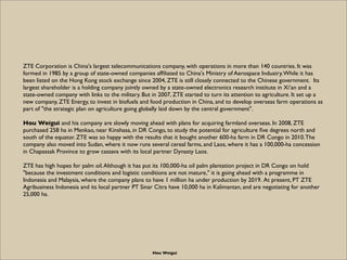 ZTE Corporation is China's largest telecommunications company, with operations in more than 140 countries. It was
formed in 1985 by a group of state-owned companies afﬁliated to China's Ministry of Aerospace Industry. While it has
been listed on the Hong Kong stock exchange since 2004, ZTE is still closely connected to the Chinese government.  Its
largest shareholder is a holding company jointly owned by a state-owned electronics research institute in Xi’an and a
state-owned company with links to the military. But in 2007, ZTE started to turn its attention to agriculture. It set up a
new company, ZTE Energy, to invest in biofuels and food production in China, and to develop overseas farm operations as
part of "the strategic plan on agriculture going globally laid down by the central government".

Hou Weigui and his company are slowly moving ahead with plans for acquiring farmland overseas. In 2008, ZTE
purchased 258 ha in Menkao, near Kinshasa, in DR Congo, to study the potential for agriculture ﬁve degrees north and
south of the equator. ZTE was so happy with the results that it bought another 600-ha farm in DR Congo in 2010. The
company also moved into Sudan, where it now runs several cereal farms, and Laos, where it has a 100,000-ha concession
in Chapassak Province to grow cassava with its local partner Dynasty Laos.

ZTE has high hopes for palm oil. Although it has put its 100,000-ha oil palm plantation project in DR Congo on hold
"because the investment conditions and logistic conditions are not mature," it is going ahead with a programme in
Indonesia and Malaysia, where the company plans to have 1 million ha under production by 2019. At present, PT ZTE
Agribusiness Indonesia and its local partner PT Sinar Citra have 10,000 ha in Kalimantan, and are negotiating for another
25,000 ha.




                                                    Hou Weigui
 