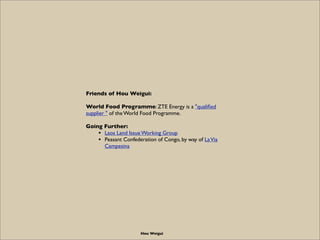 Friends of Hou Weigui:

World Food Programme: ZTE Energy is a "qualiﬁed
supplier " of the World Food Programme.

Going Further:
    • Laos Land Issue Working Group
    • Peasant Confederation of Congo, by way of La Via
      Campesina




                      Hou Weigui
 