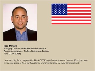 Jose Minaya
Managing Director of the Teachers Insurance &
Annuity Association – College Retirement Equities
Fund (TIAA-CREF)

"It's too risky for a company like TIAA–CREF to go into these areas [such as Africa] because
we're sure going to be in the headlines a year from the time we make the investment."
 
