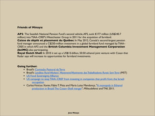 Friends of Minaya:

AP2: The Swedish National Pension Fund's second vehicle, AP2, sunk €177 million (US$240.7
million) into TIAA–CREF's Westchester Group in 2011 for the acquistion of farmland.
Caisse de dépôt et placement du Québec: In May 2012, Canada's second-largest pension
fund manager announced a C$250-million investment in a global farmland fund managed by TIAA–
CREF, in which AP2 and the British Columbia Investment Management Corporation
(bcIMC) also participating.
Royal Dutch Shell: In 2010 it set up a US$12-billion, 50:50 ethanol joint venture with Cosan that
Radar says will increase its opportunities for farmland investments.


Going further:
    • Brazil's Comissão Pastoral da Terra
    • Brazil's Landless Rural Workers' Movement/Movimento dos Trabalhadores Rurais Sem Terra (MST)
    • US Food Sovereignty Alliance
    • US campaign to stop TIAA–CREF from investing in companies that proﬁt from the Israeli
           occupation
    • Carlos Vinicius Xavier, Fábio T. Pitta and Maria Luisa Mendonça, "A monopoly in Ethanol
           production in Brazil: The Cosan–Shell merger", Milieudefensi and TNI, 2011.




                                             Jose Minaya
 