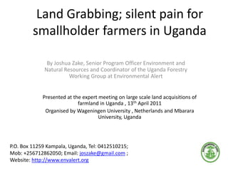 Land Grabbing; silent pain for
smallholder farmers in Uganda
By Joshua Zake, Senior Program Officer Environment and
Natural Resources and Coordinator of the Uganda Forestry
Working Group at Environmental Alert
P.O. Box 11259 Kampala, Uganda, Tel: 0412510215;
Mob: +256712862050; Email: joszake@gmail.com ;
Website: http://www.envalert.org
Presented at the expert meeting on large scale land acquisitions of
farmland in Uganda , 13th April 2011
Organised by Wageningen University , Netherlands and Mbarara
University, Uganda
 