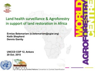 Land health surveillance & Agroforestry
in support of land restoration in Africa
Ermias Betemariam (e.betemariam@cgiar.org)
Keith Shepherd
Dennis Garrity
UNCCD COP 12, Ankara
20 Oct. 2015
 