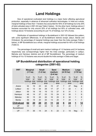 DEBARSHI DEBNATH(+919475480808)
Land Holdings
Size of operational (cultivated) land holdings is a basic factor affecting agricultural
production, especially in absence of advanced cultivation technologies. In India as a whole,
marginal holdings of less than 1 hectare (ha) accounted for 60% of all holdings but only 20%
of total cultivated area in 2001-02 (see Table 2 below). On the other hand, holdings above 2
hectares accounted for only around 20% of all holdings but 60% of cultivated area, with
holdings above 10 hectares accounting for just 1% of holdings, but 12% of area.
Distribution of operational holdings in Bundelkhand in 2001-02 followed this pattern,
with some significant differences. In all Bundelkhand districts except Jalaun, Banda and
Chitrakoot, the percentage of marginal holdings was lower than the India average (Table 1
below). In MP Bundelkhand as a whole, marginal holdings accounted for 40% of all holdings
(Table 2).
The percentage of small and semi medium holdings of 1-2 hectares and 2-4 hectares
respectively was correspondingly higher than the India average, particularly in Lalitpur,
Mahoba and Hamirpur districts and all of MP Bundelkhand. The percentage of medium
holdings of 4 to 10 hectares was around double the India average in Datia and Sagar.
UP Bundelkhand distribution of operational holding
categories (2001-02)
DIST Marginal
(<1 ha)
Small
(1-2 ha)
Semi
medium
(2-4 ha)
Medium
(4-10 ha)
Large
(>10 ha)
% of
total
holdings
%
of
total
area
% of
total
holdings
%
of
total
area
% of
total
holdings
%
of
total
area
% of
total
holdings
%
of
total
area
% of
total
holdings
%
of
total
area
Jhansi 54 19 23 22 15 27 7 27 Neg 4
Lalitpur 42 13 34 29 17 27 7 22 1 8
Jalaun 59 18 19 19 13 27 8 31 1 5
Hamirpur 48 14 27 23 15 24 9 30 1 8
Mahoba 50 15 24 20 16 25 9 32 1 8
Banda 59 18 20 20 13 26 7 28 1 7
Chitrakoot 62 20 20 21 11 22 6 24 1 12
UP
Bundelkhand
54 17 24 22 14 26 7 28 1 7
UP 77 36 14 24 6 22 2 14 Neg 3
 