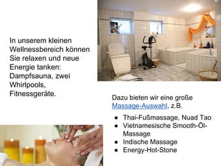 In unserem kleinen
Wellnessbereich können
Sie relaxen und neue
Energie tanken:
Dampfsauna, zwei
Whirlpools,
Fitnessgeräte.
Dazu bieten wir eine große
Massage-Auswahl, z.B.
● Thai-Fußmassage, Nuad Tao
● Vietnamesische Smooth-Öl-
Massage
● Indische Massage
● Energy-Hot-Stone
 