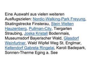 Eine Auswahl aus vielen weiteren
Ausflugszielen: Nordic-Walking-Park Freyung,
Skatingstrecke Finsterau, Stein Welten
Hauzenberg, Pullman-City, Tiergarten
Straubing, Joska Kristall Bodenmais,
Museumsdorf Bayerischer Wald, Glasdorf
Weinfurtner, Wald Wipfel Weg St. Englmar,
Keltendorf Gabreta Ringelai, Karoli Badepark,
Sonnen-Therme Eging a. See
 