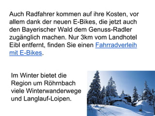 Auch Radfahrer kommen auf ihre Kosten, vor
allem dank der neuen E-Bikes, die jetzt auch
den Bayerischer Wald dem Genuss-Radler
zugänglich machen. Nur 3km vom Landhotel
Eibl entfernt, finden Sie einen Fahrradverleih
mit E-Bikes.
Im Winter bietet die
Region um Röhrnbach
viele Winterwanderwege
und Langlauf-Loipen.
 