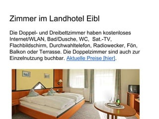 Zimmer im Landhotel Eibl
Die Doppel- und Dreibettzimmer haben kostenloses
Internet/WLAN, Bad/Dusche, WC, Sat.-TV,
Flachbildschirm, Durchwahltelefon, Radiowecker, Fön,
Balkon oder Terrasse. Die Doppelzimmer sind auch zur
Einzelnutzung buchbar. Aktuelle Preise [hier].
 