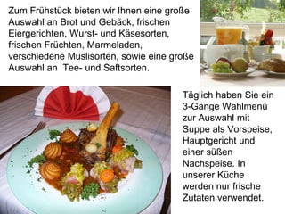 Zum Frühstück bieten wir Ihnen eine große
Auswahl an Brot und Gebäck, frischen
Eiergerichten, Wurst- und Käsesorten,
frischen Früchten, Marmeladen,
verschiedene Müslisorten, sowie eine große
Auswahl an Tee- und Saftsorten.
Täglich haben Sie ein
3-Gänge Wahlmenü
zur Auswahl mit
Suppe als Vorspeise,
Hauptgericht und
einer süßen
Nachspeise. In
unserer Küche
werden nur frische
Zutaten verwendet.
 