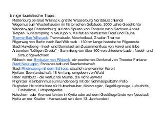 Einige touristische Tipps:
Plattenburg bei Bad Wilsnack, größte Wasserburg Norddeutschlands
Wegemuseum Wusterhausen im historischen Gebäude, 3000 Jahre Geschichte
Wanderwege Brandenburg: auf den Spuren von Fontane nach Sachsen-Anhalt
Tierpark Kunsterspring in Neuruppin, Vielfalt an heimischer Flora und Fauna
Therme Bad Wilsnack, Thermalsole, Moorheilbad, Gradier-Therme
Pilgerweg von Berlin nach Bad Wilsnack - 130 km lange historische Pilgerroute
Stadt Havelberg - Insel- und Domstadt am Zusammenfluss von Havel und Elbe
Arboretum "Lüttgen Dreetz" - Sammlung von über 100 verschiedene Laub-, Nadel- und
Strauchgewächsen
Ribbeck: der Birnbaum von Ribbeck, ein poetisches Denkmal von Theodor Fontane
Stadt Neuruppin: Fontanestadt und Seenlandschaft
Stadt Rheinsberg mit dem Schloss, staatlich anerkannter Kurort
Kyritzer Seenlandschaft, 18 km lang, umgeben von Wald
Ritter Kahlbutz - die verfluchte Mumie, die nicht verwest
Prignitzer Kleinbahnmuseum Lindenberg mit der Schmalspurbahn Pollo
Flughafen Heinrichsfelde für Hubschrauber, Motorsegler, Segelflugzeuge, Luftschiffe,
Freiballone, Luftsportgeräte
Kutschen- oder Kremserfahrten in Kyritz oder auf dem Gestütsgelände von Neustadt
Kyritz an der Knatter - Hansestadt seit dem 13. Jahrhundert
 