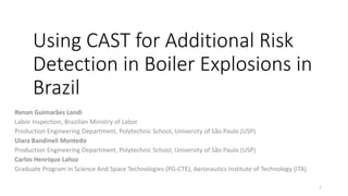 Using CAST for Additional Risk
Detection in Boiler Explosions in
Brazil
Renan Guimarães Landi
Labor Inspection, Brazilian Ministry of Labor
Production Engineering Department, Polytechnic School, University of São Paulo (USP)
Uiara Bandineli Montedo
Production Engineering Department, Polytechnic School, University of São Paulo (USP)
Carlos Henrique Lahoz
Graduate Program In Science And Space Technologies (PG-CTE), Aeronautics Institute of Technology (ITA)
1
 