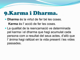 9.Karma i Dharma.Dharma és la virtut de fer bé les coses.Karma és l’ acció de fer les coses.La qualitat de la reencarnació ve determinada pel karma i el dharma que hagi acumulat cada persona com a resultat del seus actes, d’allò que l’ ànima hagi ralitzat en la vida present i les vides passades.