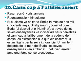 10.Camí cap a l’alliberamentResurrecció > cristianismeReencarnació > hinduismeEl budisme va néixer a l'Índia fa més de dos mil cinc-cents anys. Shakyamuni , conegut com Buda (el desvetllat o il·luminat), a través de les seves ensenyances va indicar als seus deixebles el camí cap a l'alliberament de la cadena de continues existències a la que els éssers vius estan lligats per la seva ignorància. Un mil·leni  després de la mort del Buda, les seves ensenyances van arribar al Tibet i van arrelar amb una força sense precedents. 
