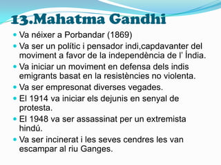 13.Mahatma GandhiVa néixer a Porbandar (1869)Va ser un polític i pensador indi,capdavanter del moviment a favor de la independència de l’ Índia.Va iniciar un moviment en defensa dels indis emigrants basat en la resistències no violenta.Va ser empresonat diverses vegades.El 1914 va iniciar els dejunis en senyal de protesta.El 1948 va ser assassinat per un extremista hindú.Va ser incinerat i les seves cendres les van escampar al riu Ganges.