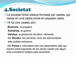 4.SocietatLa societat hindú estava formada per castes, qui naixia en una casta,moria en aquesta casta.    Hi ha cinc castes són:Bramans, la pregària.Kshatriya, la guerra.Vaishya, la producció de béns i aliments.    Els Shudra, els servents, eren els descendents      dels pobles sotmesos.Els Pàries o intocables eren els desendents dels qui    havien estat expulsats de les seves castes per algun acte considerat indigne pels sacerdots.
