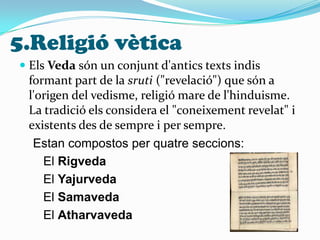 5.Religió vèticaEls Veda són un conjunt d'antics texts indis formant part de la sruti ("revelació") que són a l'origen del vedisme, religió mare de l'hinduisme. La tradició els considera el "coneixement revelat" i existents des de sempre i per sempre.   Estan compostos per quatre seccions:       El Rigveda       El Yajurveda       El Samaveda       El Atharvaveda