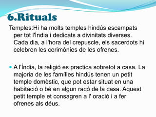 6.RitualsTemples:Hi ha molts temples hindús escampats per tot l'Índia i dedicats a divinitats diverses. Cada dia, a l'hora del crepuscle, els sacerdots hi celebren les cerimònies de les ofrenes.A l'Índia, la religió es practica sobretot a casa. La majoria de les famílies hindús tenen un petit temple domèstic, que pot estar situat en una habitació o bé en algun racó de la casa. Aquest petit temple et consagren a l' oració i a fer ofrenes als déus.