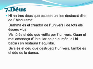 7.DéusHi ha tres déus que ocupen un lloc destacat dins de l’ hinduisme:  Brahma és el creador de l’ univers i de tots els éssers vius.  Vishú és el déu que vetlla per l’ univers. Quan el mal amenaça d’ intal·lar-se en el món, ell hi baixa i en restaura l’ equilibri.   Siva és el déu que destrueix l’ univers, també és el déu de la dansa.
