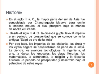 HISTORIA
 En el siglo III a. C., la mayor parte del sur de Asia fue
conquistada por Chandragupta Maurya para unirlo
al Imperio mauria, el cual prosperó bajo el mando
de Asoka el Grande.
 Desde el siglo III d. C., la dinastía gupta llevó al imperio
a un período de prosperidad que se conoce como la
antigua "Edad de oro de la India“
 Por otro lado, los imperios de los chalukia, los chola y
los viyaia nagara se desarrollaron en parte de la India.
La ciencia, los avances tecnológicos, la ingeniería, el
arte, la lógica, los lenguajes, las obras literarias, las
matemáticas, la astronomía, la religión y la filosofía
tuvieron un periodo de prosperidad y desarrollo bajo el
patrocinio de estos reyes. 5
 
