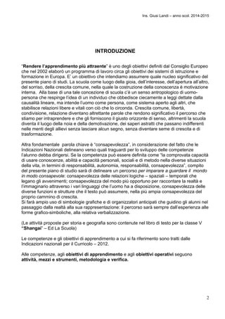 Ins. Giusi Landi – anno scol. 2014-2015 
2 
INTRODUZIONE 
“Rendere l’apprendimento più attraente” è uno degli obiettivi definiti dal Consiglio Europeo 
che nel 2002 elaborò un programma di lavoro circa gli obiettivi dei sistemi di istruzione e 
formazione in Europa. E’ un obiettivo che intendiamo assumere quale nucleo significativo del 
presente piano di studi. La scuola come luogo della gioia, dell’interesse, dell’apertura all’altro, 
del sorriso, della crescita comune, nella quale la costruzione della conoscenza è motivazione 
interna. Alla base di una tale concezione di scuola c’è un senso antropologico di uomo-persona 
che respinge l’idea di un individuo che obbedisce ciecamente a leggi dettate dalla 
causalità lineare, ma intende l’uomo come persona, come sistema aperto agli altri, che 
stabilisce relazioni libere e vitali con ciò che lo circonda. Crescita comune, libertà, 
condivisione, relazione diventano altrettante parole che rendono significativo il percorso che 
stiamo per intraprendere e che gli forniscono il giusto orizzonte di senso, altrimenti la scuola 
diventa il luogo della noia e della demotivazione, dei saperi astratti che passano indifferenti 
nelle menti degli allievi senza lasciare alcun segno, senza diventare seme di crescita e di 
trasformazione. 
Altra fondamentale parola chiave è “consapevolezza”, in considerazione del fatto che le 
Indicazioni Nazionali delineano verso quali traguardi per lo sviluppo delle competenze 
l’alunno debba dirigersi. Se la competenza può essere definita come “la comprovata capacità 
di usare conoscenze, abilità e capacità personali, sociali e di metodo nella diverse situazioni 
della vita, in termini di responsabilità, autonomia, responsabilità, consapevolezza”, compito 
del presente piano di studio sarà di delineare un percorso per imparare a guardare il mondo 
in modo consapevole: consapevolezza delle relazioni logiche – spaziali – temporali che 
legano gli avvenimenti; consapevolezza del modo più opportuno per raccontare la realtà e 
l’immaginario attraverso i vari linguaggi che l’uomo ha a disposizione, consapevolezza delle 
diverse funzioni e strutture che il testo può assumere, nella più ampia consapevolezza del 
proprio cammino di crescita. 
Si farà ampio uso di simbologie grafiche e di organizzatori anticipati che guidino gli alunni nel 
passaggio dalla realtà alla sua rappresentazione: il percorso sarà sempre dall’esperienza alle 
forme grafico-simboliche, alla relativa verbalizzazione. 
(Le attività proposte per storia e geografia sono contenute nel libro di testo per la classe V 
“Shangai” – Ed La Scuola) 
Le competenze e gli obiettivi di apprendimento a cui si fa riferimento sono tratti dalle 
Indicazioni nazionali per il Curricolo – 2012. 
Alle competenze, agli obiettivi di apprendimento e agli obiettivi operativi seguono 
attività, mezzi e strumenti, metodologia e verifica. 
 