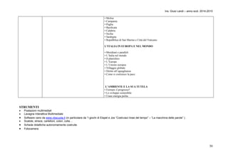 Ins. Giusi Landi – anno scol. 2014-2015 
30 
• Molise 
• Campania 
• Puglia 
• Basilicata 
• Calabria 
• Sicilia 
• Sardegna 
• Repubblica di San Marino e Città del Vaticano 
L’ITALIA IN EUROPA E NEL MONDO 
• Meridiani e paralleli 
• L’Italia nel mondo 
• Il planisfero 
• L’Europa 
• L’Unione europea 
• Villaggio globale 
• Diritto all’uguaglianza 
• Come si costruisce la pace 
L’AMBIENTE E LA SUA TUTELA 
• Fermare il progresso? 
• Lo sviluppo sostenibile 
• Usare energia pulita 
STRUMENTI 
 Postazioni multimediali 
 Lavagna Interattiva Multimediale 
 Software vario da www.vbscuola.it (in particolare da “I giochi di Elspet e Jos “Costruisci linee del tempo” – “La macchina delle parole” ) 
 Scatole, strisce, cartelloni, colori, colla… 
 Schede didattiche autonomamente costruite 
 Fotocamera 
 
