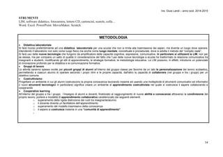 Ins. Giusi Landi – anno scol. 2014-2015 
34 
STRUMENTI 
LIM, software didattico, fotocamera, lettore CD, cartoncini, scatole, colla… 
Word. Excel. PowerPoint. MovieMaker. Scratch. 
METODOLOGIA 
 Didattica laboratoriale 
Si farà ricorso preferibilmente ad una didattica laboratoriale per una scuola che non si limita alla trasmissione dei saperi, ma diventa un luogo dove operare, 
intendendo il laboratorio non solo come luogo fisico ma anche come luogo mentale, concettuale e procedurale, dove si adotta il metodo del “compito reale”. 
Si farà uso delle nuove tecnologie che fungono da amplificatore delle capacità cognitive, espressive, comunicative. In particolare si utilizzerà la LIM, non per 
se stessa, ma per compiere un salto di qualità in considerazione del fatto che l’uso delle nuove tecnologie a scuola ha trasformato la relazione comunicativa tra 
insegnanti e studenti, modificando gli stili di apprendimento, le strategie formative, le metodologie educative. Le LIM possono, in effetti, introdurre un potenziale 
di innovazione profondo per la didattica e la comunicazione formativa. 
 Gruppi di lavoro 
Le attività saranno spesso svolte per piccoli gruppi di alunni all’interno del gruppo classe per favorire da un lato la personalizzazione del lavoro scolastico, 
permettendo a ciascun alunno di operare secondo i propri ritmi e le proprie capacità, dall'altro la capacità di collaborare (nel gruppo e tra i gruppi) per un 
obiettivo comune. 
 Costruttivismo 
Progettare un ambiente in cui gli alunni costruiscono la propria conoscenza lavorando insieme ed usando una molteplicità di strumenti comunicativi ed informativi 
(i nuovi strumenti tecnologici in particolare) significa creare un ambiente di apprendimento costruttivista nel quale si costruisce il sapere collaborando e 
cooperando 
 Cooperative learning 
All’interno del gruppo e tra i gruppi, l’impegno di alunni e docenti, finalizzato al raggiungimento di nuove abilità e conoscenze attraverso la condivisione del 
proprio lavoro, porterà a modalità di apprendimento collaborativo caratterizzato dai seguenti elementi: 
o superamento della rigida distinzione dei ruoli tra insegnante/alunno 
o il docente diventa un facilitatore dell’apprendimento 
o superamento del modello trasmissivo della conoscenza 
o il sapere si costruisce insieme in una “comunità di apprendimento” 
- 
 