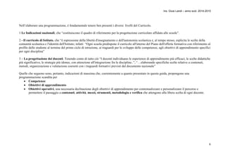 Ins. Giusi Landi – anno scol. 2014-2015 
Nell’elaborare una programmazione, è fondamentale tenere ben presenti i diversi livelli del Curricolo. 
1 Le Indicazioni nazionali, che “costituiscono il quadro di riferimento per la progettazione curricolare affidata alle scuole”. 
2 - Il curricolo di Istituto, che “è espressione della libertà d'insegnamento e dell'autonomia scolastica e, al tempo stesso, esplicita le scelte della 
comunità scolastica e l'identità dell'Istituto; infatti “Ogni scuola predispone il curricolo all'interno del Piano dell'offerta formativa con riferimento al 
profilo dello studente al termine del primo ciclo di istruzione, ai traguardi per lo sviluppo delle competenze, agli obiettivi di apprendimento specifici 
per ogni disciplina” 
3 – La progettazione dei docenti. Tenendo conto di tutto ciò “I docenti individuano le esperienze di apprendimento più efficaci, le scelte didattiche 
più significative, le strategie più idonee, con attenzione all'integrazione fra le discipline..”, “…elaborando specifiche scelte relative a contenuti, 
metodi, organizzazione e valutazione coerenti con i traguardi formativi previsti dal documento nazionale” 
Quelle che seguono sono, pertanto, indicazioni di massima che, coerentemente a quanto presentato in questa guida, propongono una 
programmazione scandita per 
6 
 Competenze 
 Obiettivi di apprendimento 
 Obiettivi operativi, una necessaria declinazione degli obiettivi di apprendimento per contestualizzare e personalizzare il percorso e 
permettere il passaggio a contenuti, attività, mezzi, strumenti, metodologia e verifica che attengono alla libera scelta di ogni docente. 
 